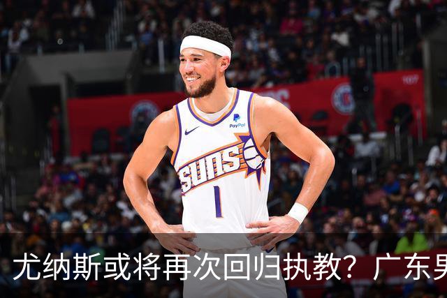 尤纳斯或将再次回归执教？广东男篮头号主帅人选出现变动，朱芳雨根本做不了主